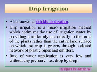 • Also known as trickle irrigation.
• Drip irrigation is a micro irrigation method
which optimizes the use of irrigation water by
providing it uniformly and directly to the roots
of the plants rather than the entire land surface
on which the crop is grown, through a closed
network of plastic pipes and emitters.
• Rate of water application is very low and
without any pressure. i.e., drop by drop.
 