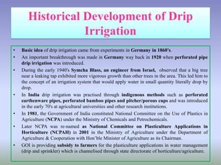 • Basic idea of drip irrigation came from experiments in Germany in 1860's.
• An important breakthrough was made in Germany way back in 1920 when perforated pipe
drip irrigation was introduced.
• During the early 1940's Symcha Blass, an engineer from Israel, observed that a big tree
near a leaking tap exhibited more vigorous growth than other trees in the area. This led him to
the concept of an irrigation system that would apply water in small quantity literally drop by
drop.
• In India drip irrigation was practised through indigenous methods such as perforated
earthenware pipes, perforated bamboo pipes and pitcher/porous cups and was introduced
in the early 70's at agricultural universities and other research institutions.
• In 1981, the Government of India constituted National Committee on the Use of Plastics in
Agriculture (NCPA) under the Ministry of Chemicals and Petrochemicals.
• Later NCPA was re-named as National Committee on Plasticulture Applications in
Horticulture (NCPAH) in 2001 in the Ministry of Agriculture under the Department of
Agriculture & Cooperation with Hon’ble Minister of Agriculture as its Chairman.
• GOI is providing subsidy to farmers for the plasticulture applications in water management
(drip and sprinkler) which is channelised through state directorate of horticulture/agriculture.
 