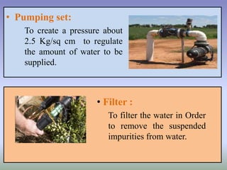 • Pumping set:
To create a pressure about
2.5 Kg/sq cm to regulate
the amount of water to be
supplied.
• Filter :
To filter the water in Order
to remove the suspended
impurities from water.
 
