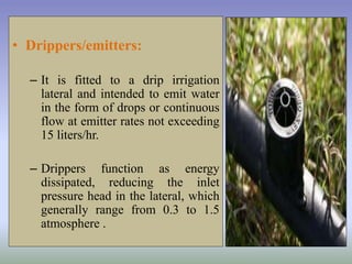 • Drippers/emitters:
– It is fitted to a drip irrigation
lateral and intended to emit water
in the form of drops or continuous
flow at emitter rates not exceeding
15 liters/hr.
– Drippers function as energy
dissipated, reducing the inlet
pressure head in the lateral, which
generally range from 0.3 to 1.5
atmosphere .
 