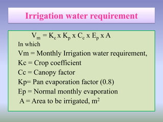 Vm = Kc x Kp x Cc x Ep x A
In which
Vm = Monthly Irrigation water requirement,
Kc = Crop coefficient
Cc = Canopy factor
Kp= Pan evaporation factor (0.8)
Ep = Normal monthly evaporation
A = Area to be irrigated, m2
 