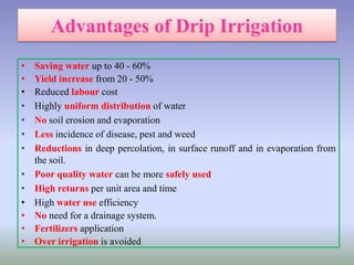 • Saving water up to 40 - 60%
• Yield increase from 20 - 50%
• Reduced labour cost
• Highly uniform distribution of water
• No soil erosion and evaporation
• Less incidence of disease, pest and weed
• Reductions in deep percolation, in surface runoff and in evaporation from
the soil.
• Poor quality water can be more safely used
• High returns per unit area and time
• High water use efficiency
• No need for a drainage system.
• Fertilizers application
• Over irrigation is avoided
 
