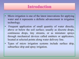 • Micro irrigation is one of the latest innovations for applying
water and it represents a definite advancement in irrigation
technology.
• Frequent application of small quantity of water directly,
above or below the soil surface; usually as discrete drops,
continuous drops, tiny streams, or as miniature sprays
through mechanical devices called emitters or applicators,
located at selected points along water delivery line.
• Types of micro irrigation systems include surface drip,
subsurface drip and spray irrigation.
 