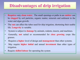• Requires very clean water. The small openings or paths in an emitter can
be clogged by soil particles, organic matter, minerals and sediment in the
water and algae growth.
• The sun can affect the tubes used for drip irrigation, shortening their usable
life. Longevity is variable.
• System is subject to damage by animals, rodents, insects, and machines.
• Generally, not suited or recommended for close growing crops like
grasses.
• Requires a higher level of design and management than other systems.
• May require higher initial and annual investment than other types of
irrigation.
• Require skilled labour for operating the system
 