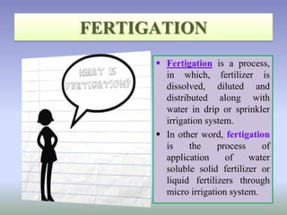  Fertigation is a process,
in which, fertilizer is
dissolved, diluted and
distributed along with
water in drip or sprinkler
irrigation system.
 In other word, fertigation
is the process of
application of water
soluble solid fertilizer or
liquid fertilizers through
micro irrigation system.
 
