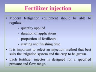 • Modern fertigation equipment should be able to
regulate:
- quantity applied
- duration of applications
- proportion of fertilizers
- starting and finishing time
• It is important to select an injection method that best
suits the irrigation system and the crop to be grown.
• Each fertilizer injector is designed for a specified
pressure and flow range.
 