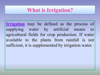 Irrigation may be defined as the process of
supplying water by artificial means to
agricultural fields for crop production. If water
available to the plants from rainfall is not
sufficient, it is supplemented by irrigation water.
 