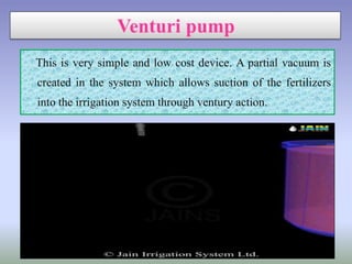 This is very simple and low cost device. A partial vacuum is
created in the system which allows suction of the fertilizers
into the irrigation system through ventury action.
 