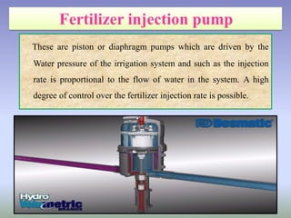 These are piston or diaphragm pumps which are driven by the
Water pressure of the irrigation system and such as the injection
rate is proportional to the flow of water in the system. A high
degree of control over the fertilizer injection rate is possible.
 