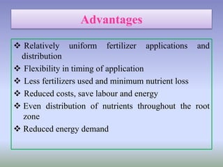 Advantages
 Relatively uniform fertilizer applications and
distribution
 Flexibility in timing of application
 Less fertilizers used and minimum nutrient loss
 Reduced costs, save labour and energy
 Even distribution of nutrients throughout the root
zone
 Reduced energy demand
 
