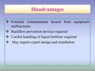  Potential contamination hazard from equipment
malfunctions
 Backflow prevention devices required
 Careful handling of liquid fertilizer required
 May require expert design and installation
 