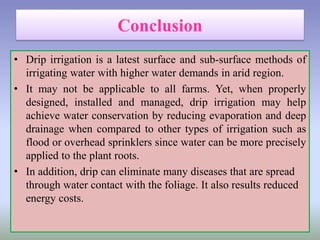• Drip irrigation is a latest surface and sub-surface methods of
irrigating water with higher water demands in arid region.
• It may not be applicable to all farms. Yet, when properly
designed, installed and managed, drip irrigation may help
achieve water conservation by reducing evaporation and deep
drainage when compared to other types of irrigation such as
flood or overhead sprinklers since water can be more precisely
applied to the plant roots.
• In addition, drip can eliminate many diseases that are spread
through water contact with the foliage. It also results reduced
energy costs.
 