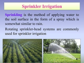 Sprinkling is the method of applying water to
the soil surface in the form of a spray which is
somewhat similar to rain.
Rotating sprinkler-head systems are commonly
used for sprinkler irrigation
 