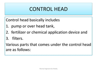 CONTROL HEAD
Control head basically includes
1. pump or over head tank,
2. fertilizer or chemical application device and
3. filters.
Various parts that comes under the control head
are as follows:
Manda Raghavendra Reddy
 