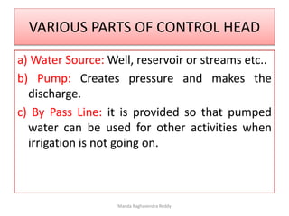 VARIOUS PARTS OF CONTROL HEAD
a) Water Source: Well, reservoir or streams etc..
b) Pump: Creates pressure and makes the
discharge.
c) By Pass Line: it is provided so that pumped
water can be used for other activities when
irrigation is not going on.
Manda Raghavendra Reddy
 