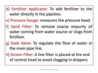 d) Fertilizer Applicator: To add fertilizer to the
water directly in the pipeline.
e) Pressure Gauge: measures the pressure head.
f) Sand Filter: To remove coarse impurity of
water coming from water source or clogs from
fertilizer.
g) Gate Valve: To regulate the flow of water in
the main pipe line.
h) Screen Filter: A line filter is placed at the end
of control head to avoid clogging in drippers
Manda Raghavendra Reddy
 