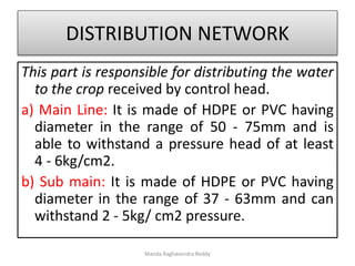 DISTRIBUTION NETWORK
This part is responsible for distributing the water
to the crop received by control head.
a) Main Line: It is made of HDPE or PVC having
diameter in the range of 50 - 75mm and is
able to withstand a pressure head of at least
4 - 6kg/cm2.
b) Sub main: It is made of HDPE or PVC having
diameter in the range of 37 - 63mm and can
withstand 2 - 5kg/ cm2 pressure.
Manda Raghavendra Reddy
 