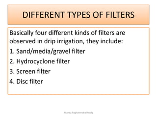 DIFFERENT TYPES OF FILTERS
Basically four different kinds of filters are
observed in drip irrigation, they include:
1. Sand/media/gravel filter
2. Hydrocyclone filter
3. Screen filter
4. Disc filter
Manda Raghavendra Reddy
 