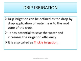 DRIP IRRIGATION
Drip irrigation can be defined as the drop by
drop application of water near to the root
zone of the crop.
 It has potential to save the water and
increases the irrigation efficiency.
It is also called as Trickle irrigation.
Manda Raghavendra Reddy
 