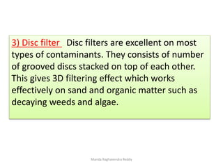 3) Disc filter Disc filters are excellent on most
types of contaminants. They consists of number
of grooved discs stacked on top of each other.
This gives 3D filtering effect which works
effectively on sand and organic matter such as
decaying weeds and algae.
Manda Raghavendra Reddy
 