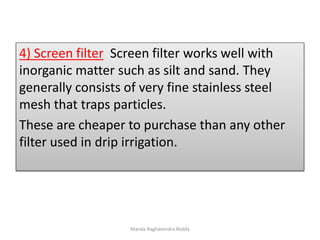 4) Screen filter Screen filter works well with
inorganic matter such as silt and sand. They
generally consists of very fine stainless steel
mesh that traps particles.
These are cheaper to purchase than any other
filter used in drip irrigation.
Manda Raghavendra Reddy
 