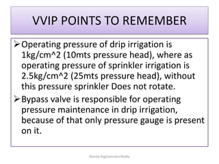 VVIP POINTS TO REMEMBER
Operating pressure of drip irrigation is
1kg/cm^2 (10mts pressure head), where as
operating pressure of sprinkler irrigation is
2.5kg/cm^2 (25mts pressure head), without
this pressure sprinkler Does not rotate.
Bypass valve is responsible for operating
pressure maintenance in drip irrigation,
because of that only pressure gauge is present
on it.
Manda Raghavendra Reddy
 