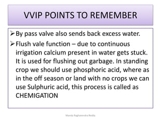 VVIP POINTS TO REMEMBER
By pass valve also sends back excess water.
Flush vale function – due to continuous
irrigation calcium present in water gets stuck.
It is used for flushing out garbage. In standing
crop we should use phosphoric acid, where as
in the off season or land with no crops we can
use Sulphuric acid, this process is called as
CHEMIGATION
Manda Raghavendra Reddy
 