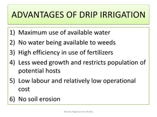 ADVANTAGES OF DRIP IRRIGATION
1) Maximum use of available water
2) No water being available to weeds
3) High efficiency in use of fertilizers
4) Less weed growth and restricts population of
potential hosts
5) Low labour and relatively low operational
cost
6) No soil erosion
Manda Raghavendra Reddy
 