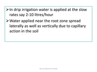 In drip irrigation water is applied at the slow
rates say 2-10 litres/hour
Water applied near the root zone spread
laterally as well as vertically due to capillary
action in the soil
Manda Raghavendra Reddy
 