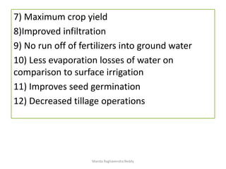7) Maximum crop yield
8)Improved infiltration
9) No run off of fertilizers into ground water
10) Less evaporation losses of water on
comparison to surface irrigation
11) Improves seed germination
12) Decreased tillage operations
Manda Raghavendra Reddy
 