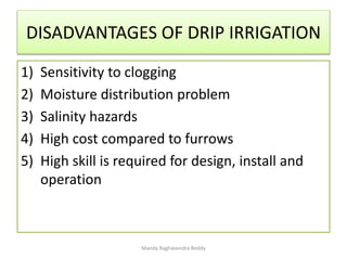 DISADVANTAGES OF DRIP IRRIGATION
1) Sensitivity to clogging
2) Moisture distribution problem
3) Salinity hazards
4) High cost compared to furrows
5) High skill is required for design, install and
operation
Manda Raghavendra Reddy
 
