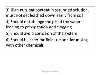 3) High nutrient content in saturated solution,
must not get leached down easily from soil
4) Should not change the pH of the water
leading to precipitation and clogging
5) Should avoid corrosion of the system
6) Should be safer for field use and for mixing
with other chemicals
Manda Raghavendra Reddy
 
