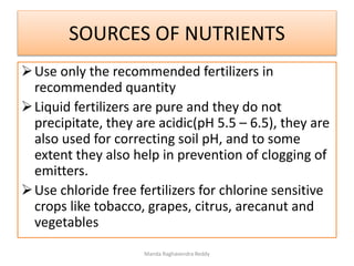 SOURCES OF NUTRIENTS
Use only the recommended fertilizers in
recommended quantity
Liquid fertilizers are pure and they do not
precipitate, they are acidic(pH 5.5 – 6.5), they are
also used for correcting soil pH, and to some
extent they also help in prevention of clogging of
emitters.
Use chloride free fertilizers for chlorine sensitive
crops like tobacco, grapes, citrus, arecanut and
vegetables
Manda Raghavendra Reddy
 
