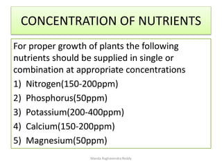 CONCENTRATION OF NUTRIENTS
For proper growth of plants the following
nutrients should be supplied in single or
combination at appropriate concentrations
1) Nitrogen(150-200ppm)
2) Phosphorus(50ppm)
3) Potassium(200-400ppm)
4) Calcium(150-200ppm)
5) Magnesium(50ppm)
Manda Raghavendra Reddy
 