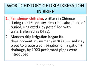 WORLD HISTORY OF DRIP IRRIGATION
IN BRIEF
1. Fan sheng- chih shu, written in Chinese
during the 1st century, describes about use of
buried, unglazed clay pots filled with
water(referred as Ollas).
2. Modern drip irrigation began its
development in Germany in 1860 – used clay
pipes to create a combination of irrigation +
drainage, by 1920 perforated pipes were
introduced.
Manda Raghavendra Reddy
 