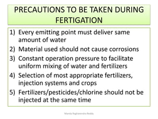 PRECAUTIONS TO BE TAKEN DURING
FERTIGATION
1) Every emitting point must deliver same
amount of water
2) Material used should not cause corrosions
3) Constant operation pressure to facilitate
uniform mixing of water and fertilizers
4) Selection of most appropriate fertilizers,
injection systems and crops
5) Fertilizers/pesticides/chlorine should not be
injected at the same time
Manda Raghavendra Reddy
 