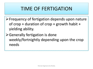 TIME OF FERTIGATION
Frequency of fertigation depends upon nature
of crop + duration of crop + growth habit +
yielding ability.
Generally fertigation is done
weekly/fortnightly depending upon the crop
needs
Manda Raghavendra Reddy
 