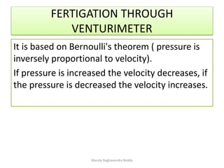 FERTIGATION THROUGH
VENTURIMETER
It is based on Bernoulli's theorem ( pressure is
inversely proportional to velocity).
If pressure is increased the velocity decreases, if
the pressure is decreased the velocity increases.
Manda Raghavendra Reddy
 