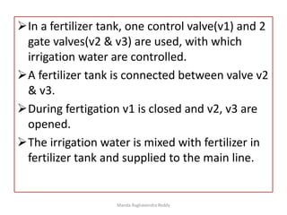 In a fertilizer tank, one control valve(v1) and 2
gate valves(v2 & v3) are used, with which
irrigation water are controlled.
A fertilizer tank is connected between valve v2
& v3.
During fertigation v1 is closed and v2, v3 are
opened.
The irrigation water is mixed with fertilizer in
fertilizer tank and supplied to the main line.
Manda Raghavendra Reddy
 