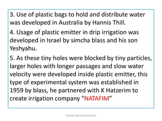 3. Use of plastic bags to hold and distribute water
was developed in Australia by Hannis Thill.
4. Usage of plastic emitter in drip irrigation was
developed in Israel by simcha blass and his son
Yeshyahu.
5. As these tiny holes were blocked by tiny particles,
larger holes with longer passages and slow water
velocity were developed inside plastic emitter, this
type of experimental system was established in
1959 by blass, he partnered with K Hatzerim to
create irrigation company “NATAFIM”
Manda Raghavendra Reddy
 