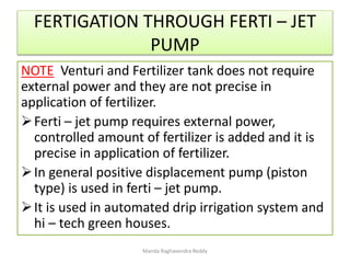 FERTIGATION THROUGH FERTI – JET
PUMP
NOTE Venturi and Fertilizer tank does not require
external power and they are not precise in
application of fertilizer.
Ferti – jet pump requires external power,
controlled amount of fertilizer is added and it is
precise in application of fertilizer.
In general positive displacement pump (piston
type) is used in ferti – jet pump.
It is used in automated drip irrigation system and
hi – tech green houses.
Manda Raghavendra Reddy
 