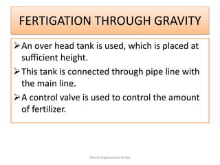 FERTIGATION THROUGH GRAVITY
An over head tank is used, which is placed at
sufficient height.
This tank is connected through pipe line with
the main line.
A control valve is used to control the amount
of fertilizer.
Manda Raghavendra Reddy
 