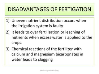 DISADVANTAGES OF FERTIGATION
1) Uneven nutrient distribution occurs when
the irrigation system is faulty
2) It leads to over fertilization or leaching of
nutrients when excess water is applied to the
crops.
3) Chemical reactions of the fertilizer with
calcium and magnesium bicarbonates in
water leads to clogging
Manda Raghavendra Reddy
 
