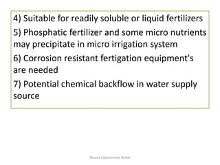 4) Suitable for readily soluble or liquid fertilizers
5) Phosphatic fertilizer and some micro nutrients
may precipitate in micro irrigation system
6) Corrosion resistant fertigation equipment's
are needed
7) Potential chemical backflow in water supply
source
Manda Raghavendra Reddy
 