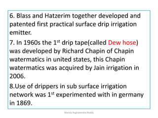 6. Blass and Hatzerim together developed and
patented first practical surface drip irrigation
emitter.
7. In 1960s the 1st drip tape(called Dew hose)
was developed by Richard Chapin of Chapin
watermatics in united states, this Chapin
watermatics was acquired by Jain irrigation in
2006.
8.Use of drippers in sub surface irrigation
network was 1st experimented with in germany
in 1869.
Manda Raghavendra Reddy
 