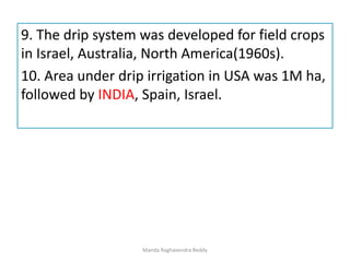 9. The drip system was developed for field crops
in Israel, Australia, North America(1960s).
10. Area under drip irrigation in USA was 1M ha,
followed by INDIA, Spain, Israel.
Manda Raghavendra Reddy
 
