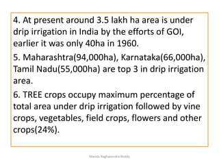 4. At present around 3.5 lakh ha area is under
drip irrigation in India by the efforts of GOI,
earlier it was only 40ha in 1960.
5. Maharashtra(94,000ha), Karnataka(66,000ha),
Tamil Nadu(55,000ha) are top 3 in drip irrigation
area.
6. TREE crops occupy maximum percentage of
total area under drip irrigation followed by vine
crops, vegetables, field crops, flowers and other
crops(24%).
Manda Raghavendra Reddy
 