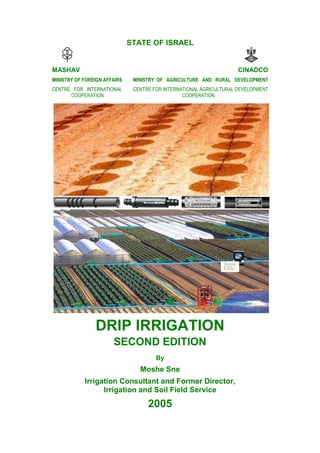 STATE OF ISRAEL
MASHAV CINADCO
MINISTRY OF FOREIGN AFFAIRS
CENTRE FOR INTERNATIONAL
COOPERATION
MINISTRY OF AGRICULTURE AND RURAL DEVELOPMENT
CENTRE FOR INTERNATIONAL AGRICULTURAL DEVELOPMENT
COOPERATION
DRIP IRRIGATION
SECOND EDITION
By
Moshe Sne
Irrigation Consultant and Former Director,
Irrigation and Soil Field Service
2005
 