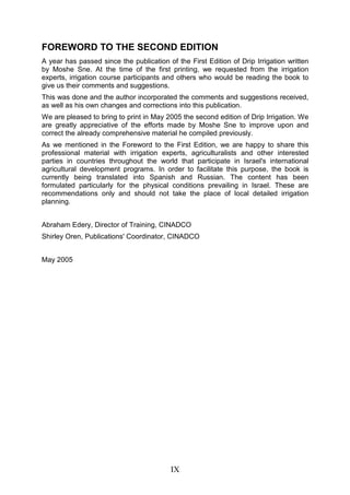 IX
FOREWORD TO THE SECOND EDITION
A year has passed since the publication of the First Edition of Drip Irrigation written
by Moshe Sne. At the time of the first printing, we requested from the irrigation
experts, irrigation course participants and others who would be reading the book to
give us their comments and suggestions.
This was done and the author incorporated the comments and suggestions received,
as well as his own changes and corrections into this publication.
We are pleased to bring to print in May 2005 the second edition of Drip Irrigation. We
are greatly appreciative of the efforts made by Moshe Sne to improve upon and
correct the already comprehensive material he compiled previously.
As we mentioned in the Foreword to the First Edition, we are happy to share this
professional material with irrigation experts, agriculturalists and other interested
parties in countries throughout the world that participate in Israel's international
agricultural development programs. In order to facilitate this purpose, the book is
currently being translated into Spanish and Russian. The content has been
formulated particularly for the physical conditions prevailing in Israel. These are
recommendations only and should not take the place of local detailed irrigation
planning.
Abraham Edery, Director of Training, CINADCO
Shirley Oren, Publications' Coordinator, CINADCO
May 2005
 