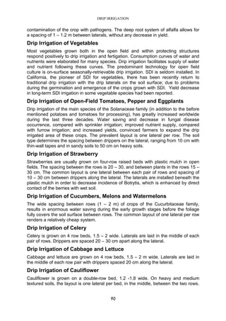 DRIP IRRIGATION
90
contamination of the crop with pathogens. The deep root system of alfalfa allows for
a spacing of 1 – 1.2 m between laterals, without any decrease in yield.
Drip Irrigation of Vegetables
Most vegetables grown both in the open field and within protecting structures
respond positively to drip irrigation and fertigation. Consumption curves of water and
nutrients were elaborated for many species. Drip irrigation facilitates supply of water
and nutrient following these curves. The predominant technology for open field
culture is on-surface seasonally-retrievable drip irrigation. SDI is seldom installed. In
California, the pioneer of SDI for vegetables, there has been recently return to
traditional drip irrigation with the drip laterals on the soil surface; due to problems
during the germination and emergence of the crops grown with SDI. Yield decrease
in long-term SDI irrigation in some vegetable species had been reported.
Drip Irrigation of Open-Field Tomatoes, Pepper and Eggplants
Drip irrigation of the main species of the Solanaceae family (in addition to the before
mentioned potatoes and tomatoes for processing), has greatly increased worldwide
during the last three decades. Water saving and decrease in fungal disease
occurrence, compared with sprinkler irrigation; improved nutrient supply, compared
with furrow irrigation; and increased yields, convinced farmers to expand the drip
irrigated area of these crops. The prevalent layout is one lateral per row. The soil
type determines the spacing between drippers on the lateral, ranging from 10 cm with
thin-wall tapes and in sandy soils to 50 cm on heavy soils.
Drip Irrigation of Strawberry
Strawberries are usually grown on four-row raised beds with plastic mulch in open
fields. The spacing between the rows is 20 – 30, and between plants in the rows 15 –
30 cm. The common layout is one lateral between each pair of rows and spacing of
10 – 30 cm between drippers along the lateral. The laterals are installed beneath the
plastic mulch in order to decrease incidence of Botrytis, which is enhanced by direct
contact of the berries with wet soil.
Drip Irrigation of Cucumbers, Melons and Watermelons
The wide spacing between rows (1 – 2 m) of crops of the Cucurbitaceae family,
results in enormous water saving during the early growth stages before the foliage
fully covers the soil surface between rows. The common layout of one lateral per row
renders a relatively cheap system.
Drip Irrigation of Celery
Celery is grown on 4 row beds, 1.5 – 2 wide. Laterals are laid in the middle of each
pair of rows. Drippers are spaced 20 – 30 cm apart along the lateral.
Drip Irrigation of Cabbage and Lettuce
Cabbage and lettuce are grown on 4 row beds, 1.5 – 2 m wide. Laterals are laid in
the middle of each row pair with drippers spaced 20 cm along the lateral.
Drip Irrigation of Cauliflower
Cauliflower is grown on a double-row bed, 1.2 -1.8 wide. On heavy and medium
textured soils, the layout is one lateral per bed, in the middle, between the two rows.
 